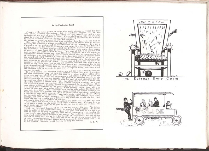 A letter  in the yearbook to the publications board by van Dusen. Transcription:
To the Publication Board
Censure is the usual potion of those who loudly demand a reward for their own labors, however meritorious. Yet it sometimes happens that he who struggles for the good of others, demanding that they receive that which is due them, is greeted with garlands of roses. We are challenging Fate, we are going to take up the cause of others, tho our own be remotely intertwined, and whether our potion be censure or roses we shall not complain.
Ever since the first CORNHUSKER was published there has been one man selected by the students to collect material and publish an annual book to serve as a souvenir to the student and an advertisement to the University. It is not a publication due to the wish of the editors, but rather it is due to the demand of the University. The men who have filled this position, whatever be their motive in seeking it, have found that it absorbed practically their entire time, sapped their energy, and confined their activity. They have all left their position with considerable dissatisfaction and some bitterness, disgusted with the theorizing of professors who have decreed that the office should offer no compensation but the absurd and empty vanity of a title and the imaginary solace of illusory honor.The hallucination that fancied honor can heal the wounds of battle has long been relegated to the nursery, and has only been resurrected by the distinguished dreamers on the Publication Board. We are men of honor, and we desire the respect of our fellow men; but we can not convince ourselves that absorption of time, demoralized scholarship, and shattered health are compensated for by any honor, however great. There must be, we believe, some other reward if Faculty and students hope to persuade the men who are capable along these lines to undertake the task.
It is well known that Nebraska students are not the sons of wealthy families, and that consequently many of them are anxious to work their way thru college. These men can not afford to give their time to a school activity which offers them no return, when they may go downtown and obtain a good salary for the same expenditure of time and energy. The position of business manager of the CORNHUSKER offers a reward that satisfies the nees of such studentsl but the editorship remains a barren field. Why this distinction is made is more than one of practical mind can conceive. Both of these positions are clearly of a business nature, neither is literary, neither is compensated for by privileges. There is as much honor attached to the managership as to the editorship, and yet the former is rewarded with shiny dollars. What grounds appear upon which to base this favoritism? What argument will justify this unjust discrimination? What can there be to prevent the editor from forming the utmost contempt for a congrolling body which makes no effort to render justsice and rightly administer the insterests under their direction? Do credit hours reward the editor? Partly perhaps, but only in small measure. Try rewarding the manger with credit hours and see how quickyly you will have to beg some one to tak ethe job. And yet equally they involve matters of business.
The Publication Board says to the editor: We know that the book will take thirty hours a week, but six hours credit ought to satisfy you. We know it is an awful task, but you ought to be glad to get the job because the students will think you're smart.
Now, Mr. Infuriated Reader, let us tell you why we say this here. We believe that the editor of the CORNHUSKER ought to be paid a definite salary. We believe that he ought to be able to reward those who give their time to his aid with credit hours, and, believing this, we have finally despaired of ever moving the body which controls these matters to any actions. We realize that we will be condemned for doing this, but we do it for the sake of the principle, and are willing to suffer the consequences. Will some one see in this tirade an earnest desire to do a good thing, and will that person aid in securing the relief asked for? If so we are content. Henceforth and forever, we bury the hatchet.
D. B. V